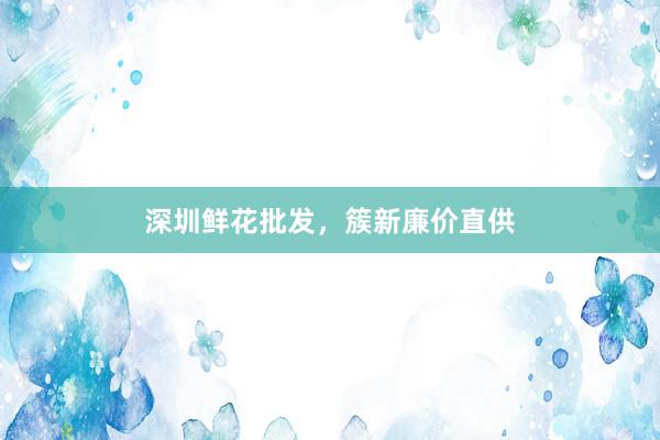 深圳鲜花批发，簇新廉价直供